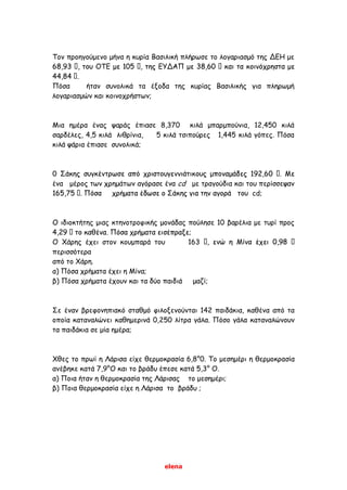 elena
Τον προηγούμενο μήνα η κυρία Βασιλική πλήρωσε το λογαριασμό της ΔΕΗ με
Πόσα ήταν συνολικά τα έξοδα της κυρίας Βασιλικής για πληρωμή
λογαριασμών και κοινοχρήστων;
Μια ημέρα ένας ψαράς έπιασε 8,370 κιλά μπαρμπούνια, 12,450 κιλά
σαρδέλες, 4,5 κιλά λιθρίνια, 5 κιλά τσιπούρες 1,445 κιλά γόπες. Πόσα
κιλά ψάρια έπιασε συνολικά;
0
ένα μέρος των χρημάτων αγόρασε ένα cd με τραγούδια και του περίσσεψαν
cd;
Ο ιδιοκτήτης μιας κτηνοτροφικής μονάδας πούλησε 10 βαρέλια με τυρί προς
Ο Χάρης έχει στον κουμπαρά του 163
περισσότερα
από το Χάρη.
α) Πόσα χρήματα έχει η Μίνα;
β) Πόσα χρήματα έχουν και τα δύο παιδιά μαζί;
Σε έναν βρεφονηπιακό σταθμό φιλοξενούνται 142 παιδάκια, καθένα από τα
οποία καταναλώνει καθημερινά 0,250 λίτρα γάλα. Πόσο γάλα καταναλώνουν
τα παιδάκια σε μία ημέρα;
Χθες το πρωί η Λάρισα είχε θερμοκρασία 6,8°0. Το μεσημέρι η θερμοκρασία
ανέβηκε κατά 7,9°Ο και το βράδυ έπεσε κατά 5,3° Ο.
α) Ποια ήταν η θερμοκρασία της Λάρισας το μεσημέρι;
β) Ποια θερμοκρασία είχε η Λάρισα το βράδυ ;
 