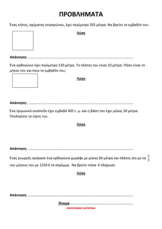 ΠΑΠΑΤΣΑΝΗ ΚΑΤΕΡΙΝΑ
ΠΡΟΒΛΗΜΑΤΑ
Ένας κήπος, σχήματος τετραγώνου, έχει περίμετρο 202 μέτρα. Να βρείτε το εμβαδόν του.
Λύση
Απάντηση: …………………………………………………………………………………………………………
Ένα ορθογώνιο έχει περίμετρο 120 μέτρα. Το πλάτος του είναι 10 μέτρα. Πόσο είναι το
μήκος του και ποιο το εμβαδόν του;
Λύση
Απάντηση: …………………………………………………………………………………………………………
Ένα τριγωνικό οικόπεδο έχει εμβαδό 405 τ. μ. και η βάση του έχει μήκος 30 μέτρα.
Υπολογίστε το ύψος του.
Λύση
Απάντηση: …………………………………………………………………………………………………………
Ένας γεωργός αγόρασε ένα ορθογώνιο χωράφι με μήκος 60 μέτρα και πλάτος ίσο με τα
του μήκους του με 1250 € το στρέμμα. Να βρείτε πόσα € πλήρωσε.
Λύση
Απάντηση: …………………………………………………………………………………………………………
Όνομα ……………………………………………………………..
 