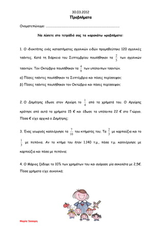 30.03.2012
Μαρία Ίσσαρη
ΠΠρροοββλλήήμμαατταα
Ονοματεπώνυμο: ………………………………………………………………………………………
Να λύσετε στο τετράδιό σας τα παρακάτω προβλήματα:
1. Ο ιδιοκτήτης ενός καταστήματος σχολικών ειδών προμηθεύτηκε 120 σχολικές
τσάντες. Κατά τη διάρκεια του Σεπτεμβρίου πουλήθηκαν τα
5
2
των σχολικών
τσαντών. Τον Οκτώβριο πουλήθηκαν τα
9
4
των υπόλοιπων τσαντών.
α) Πόσες τσάντες πουλήθηκαν το Σεπτέμβριο και πόσες περίσσεψαν;
β) Πόσες τσάντες πουλήθηκαν τον Οκτώβριο και πόσες περίσσεψαν;
2. Ο Δημήτρης έδωσε στον Αργύρη το
4
1
από τα χρήματά του. Ο Αργύρης
κράτησε από αυτά τα χρήματα 15 € και έδωσε τα υπόλοιπα 22 € στο Γιώργο.
Πόσα € είχε αρχικά ο Δημήτρης;
3. Ένας γεωργός καλλιέργησε τα
10
7
του κτήματός του. Τα
3
2
με καρπούζια και το
3
1
με πεπόνια. Αν το κτήμα του ήταν 1.140 τ.μ., πόσα τ.μ. καλλιέργησε με
καρπούζια και πόσα με πεπόνια;
4. Ο Μάριος ξόδεψε το 10% των χρημάτων του και αγόρασε μία σοκολάτα με 2,5€.
Πόσα χρήματα είχε συνολικά;
 