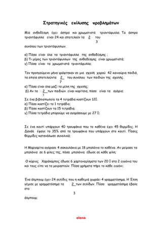 elena
Στρατηγικές επίλυσης προβλημάτων
Μία ανθοδέσμη έχει άσπρα και χρωματιστά τριαντάφυλλα. Τα άσπρα
τριαντάφυλλα είναι 24 και αποτελούν τα 2 του
3
συνόλου των τριαντάφυλλων.
α) Πόσα είναι όλα τα τριαντάφυλλα της ανθοδέσμης ;
β) Τι μέρος των τριαντάφυλλων της ανθοδέσμης είναι χρωματιστά;
γ) Πόσα είναι τα χρωματιστά τριαντάφυλλα;
Τον προηγούμενο μήνα γράφτηκαν σε μια σχολή χορού 42 καινούρια παιδιά,
τα οποία αποτελούντα 2 του συνόλου των παιδιών της σχολής.
7
α) Πόσα είναι όλα μαζί τα μέλη της σχολής;
β) Αν τα 2 των παιδιών είναι κορίτσια, πόσα είναι τα αγόρια;
3
Σε ένα βιβλιοπωλείο τα 4 τετράδια κοστίζουν 12 .
α) Πόσο κοστίζει το 1 τετράδιο;
β) Πόσο κοστίζουν τα 15 τετράδια;
γ) Πόσα τετράδια μπορούμε να αγοράσουμε με 27 ;
Σε ένα κουτί υπάρχουν 40 τρουφάκια που το καθένα έχει 45 θερμίδες. Η
Δανάη έφαγε το 35% από τα τρουφάκια που υπάρχουν στο κουτί. Πόσες
θερμίδες κατανάλωσε συνολικά;
Η Μαργαρίτα αγόρασε 4 σακουλάκια με 18 μπαλόνια το καθένα. Αν μοίρασε τα
μπαλόνια σε 6 φίλες της, πόσα μπαλόνια έδωσε σε κάθε φίλη;
Ο κύριος Χαράλαμπος έδωσε 6 χαρτονομίσματα των 20 στα 2 εγγόνια του
και τους είπε να τα μοιραστούν. Πόσα χρήματα πήρε το κάθε εγγόνι;
Ένα άλμπουμ έχει 24 σελίδες που η καθεμιά χωράει 4 γραμματόσημα. Η Έλλη
γέμισε με γραμματόσημα τα 2 των σελίδων. Πόσα γραμματόσημα έβαλε
στο
3
άλμπουμ;
 