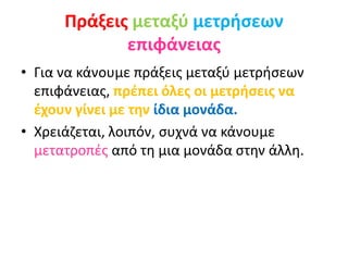 Πράξεις μεταξύ μετρήσεων
επιφάνειας
• Για να κάνουμε πράξεις μεταξύ μετρήσεων
επιφάνειας, πρέπει όλες οι μετρήσεις να
έχουν γίνει με την ίδια μονάδα.
• Χρειάζεται, λοιπόν, συχνά να κάνουμε
μετατροπές από τη μια μονάδα στην άλλη.
 