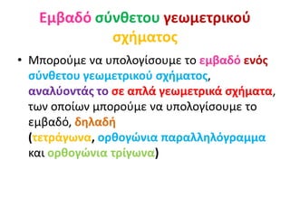 Εμβαδό σύνθετου γεωμετρικού
σχήματος
• Μπορούμε να υπολογίσουμε το εμβαδό ενός
σύνθετου γεωμετρικού σχήματος,
αναλύοντάς το σε απλά γεωμετρικά σχήματα,
των οποίων μπορούμε να υπολογίσουμε το
εμβαδό, δηλαδή
(τετράγωνα, ορθογώνια παραλληλόγραμμα
και ορθογώνια τρίγωνα)
 