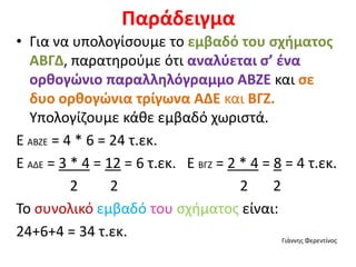 Παράδειγμα
• Για να υπολογίσουμε το εμβαδό του σχήματος
ΑΒΓΔ, παρατηρούμε ότι αναλύεται σ’ ένα
ορθογώνιο παραλληλόγραμμο ΑΒΖΕ και σε
δυο ορθογώνια τρίγωνα ΑΔΕ και ΒΓΖ.
Υπολογίζουμε κάθε εμβαδό χωριστά.
Ε ΑΒΖΕ = 4 * 6 = 24 τ.εκ.
Ε ΑΔΕ = 3 * 4 = 12 = 6 τ.εκ. Ε ΒΓΖ = 2 * 4 = 8 = 4 τ.εκ.
2 2 2 2
Το συνολικό εμβαδό του σχήματος είναι:
24+6+4 = 34 τ.εκ. Γιάννης Φερεντίνος
 