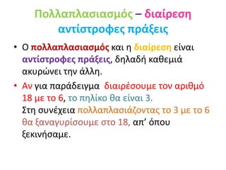Πολλαπλασιασμός – διαίρεση
αντίστροφες πράξεις
• Ο πολλαπλασιασμός και η διαίρεση είναι
αντίστροφες πράξεις, δηλαδή καθεμιά
ακυρώνει την άλλη.
• Αν για παράδειγμα διαιρέσουμε τον αριθμό
18 με το 6, το πηλίκο θα είναι 3.
Στη συνέχεια πολλαπλασιάζοντας το 3 με το 6
θα ξαναγυρίσουμε στο 18, απ’ όπου
ξεκινήσαμε.
 