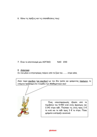 gkatsao
6. Κάνω τις πράξεις και τις επαληθεύσεις τους:
7. Είναι το αποτέλεσμά μου ΛΟΓΙΚΟ; ΝΑΙ ΟΧΙ
8. Απάντηση:
Σε ένα μήνα ο κτηνοτρόφος παίρνει από τα ζώα του ……… λίτρα γάλα.
Λύσε τώρα ακριβώς (μα ακριβώς) με τον ίδιο τρόπο και γράφοντας παρόμοια, το
επόμενο πρόβλημα στο τετράδιο των Μαθηματικών σου!
Ένας ελαιοπαραγωγός έβγαλε από τα
περιβόλια του 5.450 κιλά ελιές βρώσιμες και
2.142 λίτρα λάδι. Πούλησε τις ελιές προς 2 €
το κιλό και το λάδι προς 3 € το λίτρο. Πόσα
χρήματα εισέπραξε συνολικά;
 