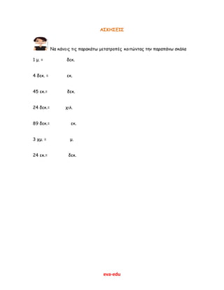 eva-edu
ΑΣΚΗΣΕΙΣ
Να κάνεις τις παρακάτω μετατροπές κοιτώντας την παραπάνω σκάλα
1 μ. = δεκ.
4 δεκ. = εκ.
45 εκ.= δεκ.
24 δεκ.= χιλ.
89 δεκ.= εκ.
3 χμ. = μ.
24 εκ.= δεκ.
 