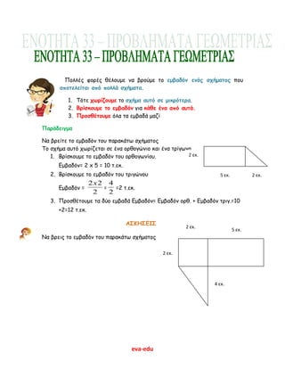 eva-edu
Πολλές φορές θέλουμε να βρούμε το εμβαδόν ενός σχήματος που
αποτελείται από πολλά σχήματα.
1. Τότε χωρίζουμε το σχήμα αυτό σε μικρότερα.
2. Βρίσκουμε το εμβαδόν για κάθε ένα από αυτά.
3. Προσθέτουμε όλα τα εμβαδά μαζί
Παράδειγμα
Να βρείτε το εμβαδόν του παρακάτω σχήματος
Το σχήμα αυτό χωρίζεται σε ένα ορθογώνιο και ένα τρίγωνο
1. Βρίσκουμε το εμβαδόν του ορθογωνίου.
Εμβαδόν= 2 x 5 = 10 τ.εκ.
2. Βρίσκουμε το εμβαδόν του τριγώνου
Εμβαδόν =
2
22x
=
2
4
=2 τ.εκ.
3. Προσθέτουμε τα δύο εμβαδά Εμβαδόν= Εμβαδόν ορθ. + Εμβαδόν τριγ.=10
+2=12 τ.εκ.
ΑΣΚΗΣΕΙΣ
Να βρεις το εμβαδόν του παρακάτω σχήματος
2 εκ.
2 εκ.
5 εκ.
2 εκ.
5 εκ.
2 εκ.
4 εκ.
 