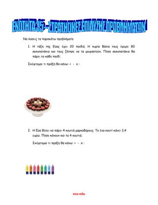 eva-edu
Να λύσεις τα παρακάτω προβλήματα
1. Η τάξη της Εύας έχει 20 παιδιά. Η κυρία Βάλια τους έφερε 80
σοκολατάκια και τους ζήτησε να τα μοιραστούν. Πόσο σοκολατάκια θα
πάρει το κάθε παιδί;
Σκέφτομαι τι πράξη θα κάνω: + - x :
2. Η Εύα θέλει να πάρει 4 κουτιά μαρκαδόρους. Το ένα κουτί κάνει 3,4
ευρώ. Πόσο κάνουν και τα 4 κουτιά;
Σκέφτομαι τι πράξη θα κάνω: + - x :
 