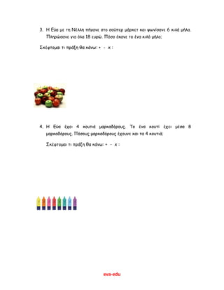 eva-edu
3. Η Εύα με τη Νέλλη πήγανε στο σούπερ μάρκετ και ψωνίσανε 6 κιλά μήλα.
Πληρώσανε για όλα 18 ευρώ. Πόσο έκανε το ένα κιλό μήλο;
Σκέφτομαι τι πράξη θα κάνω: + - x :
4. Η Εύα έχει 4 κουτιά μαρκαδόρους. Το ένα κουτί έχει μέσα 8
μαρκαδόρους. Πόσους μαρκαδόρους έχουνε και τα 4 κουτιά;
Σκέφτομαι τι πράξη θα κάνω: + - x :
 
