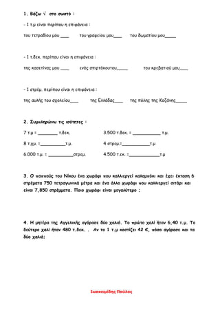 Ιωακειμίδης Παύλος
1. Βάζω  στο σωστό :
- 1 τ.μ είναι περίπου η επιφάνεια :
του τετραδίου μου ___ του γραφείου μου___ του δωματίου μου____
- 1 τ.δεκ. περίπου είναι η επιφάνεια :
της κασετίνας μου ___ ενός σπιρτόκουτου____ του κρεβατιού μου___
- 1 στρέμ. περίπου είναι η επιφάνεια :
της αυλής του σχολείου___ της Ελλάδας___ της πόλης της Κοζάνης____
2. Συμπληρώνω τις ισότητες :
7 τ.μ = _______ τ.δεκ. 3.500 τ.δεκ. = __________ τ.μ.
8 τ.χμ. =_________τ.μ. 4 στρεμ.=__________τ.μ
6.000 τ.μ. = _________στρεμ. 4.500 τ.εκ. =___________τ.μ
3. Ο παππούς του Νίκου ένα χωράφι που καλλιεργεί καλαμπόκι και έχει έκταση 6
στρέματα 750 τετραγωνικά μέτρα και ένα άλλο χωράφι που καλλιεργεί σιτάρι και
είναι 7,850 στρέμματα. Ποιο χωράφι είναι μεγαλύτερο ;
4. Η μητέρα της Αγγελικής αγόρασε δύο χαλιά. Το πρώτο χαλί ήταν 6,40 τ.μ. Το
δεύτερο χαλί ήταν 480 τ.δεκ. . Αν το 1 τ.μ κοστίζει 42 €, πόσο αγόρασε και τα
δύο χαλιά;
 
