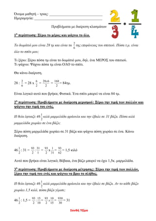 Ξανθή Τζίμα
Όνομα μαθητή – τριας: _____________________________
Ημερομηνία: _____________________________________
Προβλήματα με διαίρεση κλασμάτων
1η
περίπτωση: Ξέρω το μέρος και ψάχνω το όλο.
Το δωμάτιό μου είναι 28 τμ και είναι τα
6
2
της επιφάνειας του σπιτιού. Πόσα τ.μ. είναι
όλο το σπίτι μου;
Τι ξέρω: Ξέρω πόσα τμ είναι το δωμάτιό μου, δηλ. ένα ΜΕΡΟΣ του σπιτιού.
Τι ψάχνω: Ψάχνω πόσα τμ είναι ΟΛΟ το σπίτι.
Θα κάνω διαίρεση.
28 :
6
2
= 28 x
2
6
=
2
628x
=
2
168
= 84τμ.
Είναι λογικό αυτό που βρήκα; Φυσικά. Ένα σπίτι μπορεί να είναι 84 τμ.
2η
περίπτωση: Προβλήματα με διαίρεση μερισμού: Ξέρω την τιμή των πολλών και
ψάχνω την τιμή του ενός.
Η θεία έφτιαξε 46
2
1
κιλά μαρμελάδα φράουλα και την έβαλε σε 31 βάζα. Πόσα κιλά
μαρμελάδα χωράει σε ένα βάζο;
Ξέρω πόση μαρμελάδα χωράει σε 31 βάζα και ψάχνω πόση χωράει σε ένα. Κάνω
διαίρεση.
46
2
1
: 31 =
1
31
:
2
93
=
2
93
x
31
1
=
62
93
= 1,5 κιλό
Αυτό που βρήκα είναι λογικό; Βέβαια, ένα βάζο μπορεί να έχει 1,5κ. μαρμελάδα.
3η
περίπτωση: Προβλήματα με διαίρεση μέτρησης: Ξέρω την τιμή των πολλών,
ξέρω την τιμή του ενός και ψάχνω να βρω το πλήθος.
Η θεία έφτιαξε 46
2
1
κιλά μαρμελάδα φράουλα και την έβαλε σε βάζα. Αν το κάθε βάζο
χωράει 1,5 κιλό, πόσα βάζα γέμισε;
46
2
1
: 1,5 =
10
15
:
2
93
=
15
10
2
93
x =
30
930
= 31
 