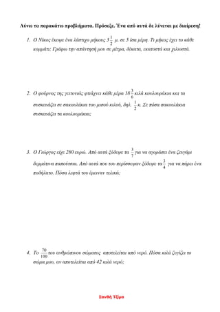 Ξανθή Τζίμα
Λύνω τα παρακάτω προβλήματα. Πρόσεξε. Ένα από αυτά δε λύνεται με διαίρεση!
1. Ο Νίκος έκοψε ένα λάστιχο μήκους 3
2
1
μ. σε 5 ίσα μέρη. Τι μήκος έχει το κάθε
κομμάτι; Γράφω την απάντησή μου σε μέτρα, δέκατα, εκατοστά και χιλιοστά.
2. Ο φούρνος της γειτονιάς φτιάχνει κάθε μέρα 18
6
3
κιλά κουλουράκια και τα
συσκευάζει σε σακουλάκια του μισού κιλού, δηλ.
2
1
κ. Σε πόσα σακουλάκια
συσκευάζει τα κουλουράκια;
3. Ο Γιώργος είχε 280 ευρώ. Από αυτά ξόδεψε τα
7
3
για να αγοράσει ένα ζευγάρι
δερμάτινα παπούτσια. Από αυτά που του περίσσεψαν ξόδεψε τα
4
3
για να πάρει ένα
ποδήλατο. Πόσα λεφτά του έμειναν τελικά;
4. Το
100
70
του ανθρώπινου σώματος αποτελείται από νερό. Πόσα κιλά ζυγίζει το
σώμα μου, αν αποτελείται από 42 κιλά νερό;
 