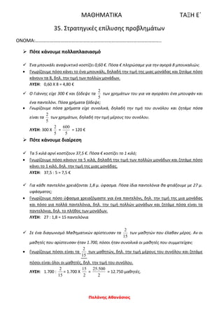 Παλάνης Αθανάσιος
ΜΑΘΗΜΑΤΙΚΑ ΤΑΞΗ Ε΄
35. Στρατηγικές επίλυσης προβλημάτων
ΟΝΟΜΑ:…………………………………………………………………………………………..
 Πότε κάνουμε πολλαπλασιασμό
 Ένα μπουκάλι αναψυκτικό κοστίζει 0,60 €. Πόσα € πληρώσαμε για την αγορά 8 μπουκαλιών;
 Γνωρίζουμε πόσο κάνει το ένα μπουκάλι, δηλαδή την τιμή της μιας μονάδας και ζητάμε πόσο
κάνουν τα 8, δηλ. την τιμή των πολλών μονάδων.
ΛΥΣΗ: 0,60 Χ 8 = 4,80 €
 Ο Γιάννης είχε 300 € και ξόδεψε τα
5
2
των χρημάτων του για να αγοράσει ένα μπουφάν και
ένα παντελόνι. Πόσα χρήματα ξόδεψε;
 Γνωρίζουμε πόσα χρήματα είχε συνολικά, δηλαδή την τιμή του συνόλου και ζητάμε πόσα
είναι τα
5
2
των χρημάτων, δηλαδή την τιμή μέρους του συνόλου.
ΛΥΣΗ: 300 Χ
5
2
=
5
600
= 120 €
 Πότε κάνουμε διαίρεση
 Τα 5 κιλά αρνί κοστίζουν 37,5 €. Πόσα € κοστίζει το 1 κιλό;
 Γνωρίζουμε πόσο κάνουν τα 5 κιλά, δηλαδή την τιμή των πολλών μονάδων και ζητάμε πόσο
κάνει το 1 κιλό, δηλ. την τιμή της μιας μονάδας.
ΛΥΣΗ: 37,5 : 5 = 7,5 €
 Για κάθε παντελόνι χρειάζονται 1,8 μ. ύφασμα. Πόσα ίδια παντελόνια θα φτιάξουμε με 27 μ.
υφάσματος;
 Γνωρίζουμε πόσο ύφασμα χρειαζόμαστε για ένα παντελόνι, δηλ. την τιμή της μια μονάδας
και πόσο για πολλά παντελόνια, δηλ. την τιμή πολλών μονάδων και ζητάμε πόσα είναι τα
παντελόνια, δηλ. το πλήθος των μονάδων.
ΛΥΣΗ: 27 : 1,8 = 15 παντελόνια
 Σε ένα διαγωνισμό Μαθηματικών αρίστευσαν τα
15
2
των μαθητών που έλαβαν μέρος. Αν οι
μαθητές που αρίστευσαν ήταν 1.700, πόσοι ήταν συνολικά οι μαθητές που συμμετείχαν;
 Γνωρίζουμε πόσοι είναι τα
15
2
των μαθητών, δηλ. την τιμή μέρους του συνόλου και ζητάμε
πόσοι είναι όλοι οι μαθητές, δηλ. την τιμή του συνόλου.
ΛΥΣΗ: 1.700 :
15
2
= 1.700 Χ
2
15
=
2
500.25
= 12.750 μαθητές.
 