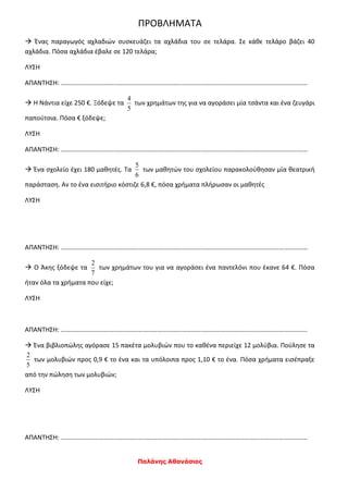 Παλάνης Αθανάσιος
ΠΡΟΒΛΗΜΑΤΑ
 Ένας παραγωγός αχλαδιών συσκευάζει τα αχλάδια του σε τελάρα. Σε κάθε τελάρο βάζει 40
αχλάδια. Πόσα αχλάδια έβαλε σε 120 τελάρα;
ΛΥΣΗ
ΑΠΑΝΤΗΣΗ: ………………………………………………………………………………………………………………………………………
 Η Νάντια είχε 250 €. Ξόδεψε τα
5
4
των χρημάτων της για να αγοράσει μία τσάντα και ένα ζευγάρι
παπούτσια. Πόσα € ξόδεψε;
ΛΥΣΗ
ΑΠΑΝΤΗΣΗ: ………………………………………………………………………………………………………………………………………
 Ένα σχολείο έχει 180 μαθητές. Τα
6
5
των μαθητών του σχολείου παρακολούθησαν μία θεατρική
παράσταση. Αν το ένα εισιτήριο κόστιζε 6,8 €, πόσα χρήματα πλήρωσαν οι μαθητές
ΛΥΣΗ
ΑΠΑΝΤΗΣΗ: ………………………………………………………………………………………………………………………………………
 Ο Άκης ξόδεψε τα
7
2
των χρημάτων του για να αγοράσει ένα παντελόνι που έκανε 64 €. Πόσα
ήταν όλα τα χρήματα που είχε;
ΛΥΣΗ
ΑΠΑΝΤΗΣΗ: ………………………………………………………………………………………………………………………………………
 Ένα βιβλιοπώλης αγόρασε 15 πακέτα μολυβιών που το καθένα περιείχε 12 μολύβια. Πούλησε τα
5
2
των μολυβιών προς 0,9 € το ένα και τα υπόλοιπα προς 1,10 € το ένα. Πόσα χρήματα εισέπραξε
από την πώληση των μολυβιών;
ΛΥΣΗ
ΑΠΑΝΤΗΣΗ: ………………………………………………………………………………………………………………………………………
 