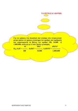 ΚΟΝΤΟΠΟΥΛΟΣ ΓΙΩΡΓΟΣ 5
ΝΑ ΘΥΜΑΣΑΙ ΑΚΟΜΗ:
Για να γράψεις ένα δεκαδικό σαν κλάσμα στο τετραγωνικό
μέτρο πρέπει να γράψεις ολόκληρο τον αριθμό, σαν αριθμητή
και παρανομαστή να βάλεις τον αριθμό 100, 10.000 ή
1.000.000, ανάλογα με τι σου ζητάει η άσκηση.
45 4567 456767
Π.χ. 0,45 = -------- , 0,4567 = ----------, 0,456767 = -------------
100 10.000 1.000.000
 