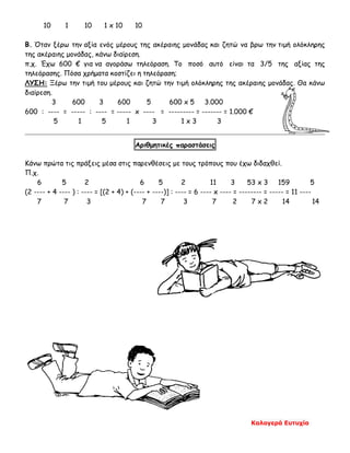 Καλογερά Ευτυχία
10 1 10 1 x 10 10
Β. Όταν ξέρω την αξία ενός μέρους της ακέραιης μονάδας και ζητώ να βρω την τιμή ολόκληρης
της ακέραιης μονάδας, κάνω διαίρεση.
π.χ. Έχω 600 € για να αγοράσω τηλεόραση. Το ποσό αυτό είναι τα 3/5 της αξίας της
τηλεόρασης. Πόσα χρήματα κοστίζει η τηλεόραση;
ΛΥΣΗ: Ξέρω την τιμή του μέρους και ζητώ την τιμή ολόκληρης της ακέραιης μονάδας. Θα κάνω
διαίρεση.
3 600 3 600 5 600 x 5 3.000
600 : ---- = ----- : ---- = ----- x ---- = --------- = ------- = 1.000 €
5 1 5 1 3 1 x 3 3
Αριθμητικές παραστάσεις
Κάνω πρώτα τις πράξεις μέσα στις παρενθέσεις με τους τρόπους που έχω διδαχθεί.
Π.χ.
6 5 2 6 5 2 11 3 53 x 3 159 5
(2 ---- + 4 ---- ) : ---- = [(2 + 4) + (---- + ----)] : ---- = 6 ---- x ---- = -------- = ----- = 11 ----
7 7 3 7 7 3 7 2 7 x 2 14 14
 