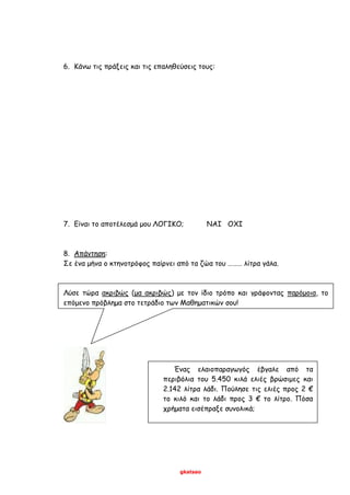 gkatsao
6. Κάνω τις πράξεις και τις επαληθεύσεις τους:
7. Είναι το αποτέλεσμά μου ΛΟΓΙΚΟ; ΝΑΙ ΟΧΙ
8. Απάντηση:
Σε ένα μήνα ο κτηνοτρόφος παίρνει από τα ζώα του ……… λίτρα γάλα.
Λύσε τώρα ακριβώς (μα ακριβώς) με τον ίδιο τρόπο και γράφοντας παρόμοια, το
επόμενο πρόβλημα στο τετράδιο των Μαθηματικών σου!
Ένας ελαιοπαραγωγός έβγαλε από τα
περιβόλια του 5.450 κιλά ελιές βρώσιμες και
2.142 λίτρα λάδι. Πούλησε τις ελιές προς 2 €
το κιλό και το λάδι προς 3 € το λίτρο. Πόσα
χρήματα εισέπραξε συνολικά;
 
