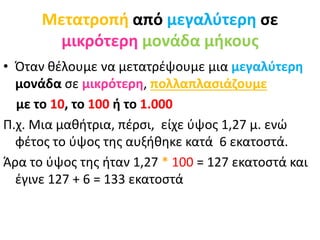 Μετατροπή από μεγαλύτερη σε
μικρότερη μονάδα μήκους
• Όταν θέλουμε να μετατρέψουμε μια μεγαλύτερη
μονάδα σε μικρότερη, πολλαπλασιάζουμε
με το 10, το 100 ή το 1.000
Π.χ. Μια μαθήτρια, πέρσι, είχε ύψος 1,27 μ. ενώ
φέτος το ύψος της αυξήθηκε κατά 6 εκατοστά.
Άρα το ύψος της ήταν 1,27 * 100 = 127 εκατοστά και
έγινε 127 + 6 = 133 εκατοστά
 