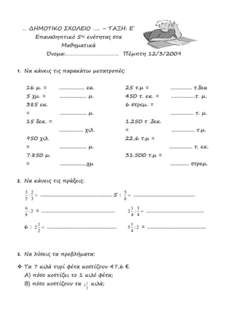 … ΔΗΜΟΤΙΚΟ ΣΧΟΛΕΙΟ ….. – ΤΑΞΗ: Ε΄
Επαναληπτικό 5ης ενότητας στα
Μαθηματικά
Όνομα:………………………………. Πέμπτη 12/3/2009
1. Να κάνεις τις παρακάτω μετατροπές:
16 μ. = ................... εκ. 25 τ.μ = ................ τ.δεκ
5 χμ. = .................... μ. 450 τ. εκ. = ..................τ. μ.
385 εκ.
= .................... μ.
6 στρεμ. =
................. τ. μ.
15 δεκ. =
.................. χιλ.
1.250 τ .δεκ.
= ................. τ.μ.
950 χιλ.
= .................... μ.
22,6 τ.μ =
................. τ. εκ.
7.850 μ.
= ....................χμ
31.500 τ.μ =
.............. στρεμ.
2. Να κάνεις τις πράξεις:

3
2
:
5
3
......................................................5 : 
6
5
..............................................
2:
8
6
= ....................................................... 
4
3
:
4
1
2 ...........................................
6 : 
2
1
2 .................................................... 2:
4
1
5 = ............................................
3. Να λύσεις τα προβλήματα:
 Τα 7 κιλά τυρί φέτα κοστίζουν 47,6 €.
Α) πόσο κοστίζει το 1 κιλό φέτα;
Β) πόσο κοστίζουν τα
2
1
2 κιλά;
 