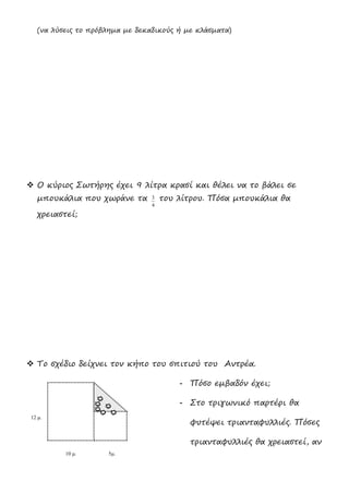 (να λύσεις το πρόβλημα με δεκαδικούς ή με κλάσματα)
 Ο κύριος Σωτήρης έχει 9 λίτρα κρασί και θέλει να το βάλει σε
μπουκάλια που χωράνε τα
4
3 του λίτρου. Πόσα μπουκάλια θα
χρειαστεί;
 Το σχέδιο δείχνει τον κήπο του σπιτιού του Αντρέα.
- Πόσο εμβαδόν έχει;
- Στο τριγωνικό παρτέρι θα
φυτέψει τριανταφυλλιές. Πόσες
τριανταφυλλιές θα χρειαστεί, αν
10 μ. 5μ.
12 μ.
 