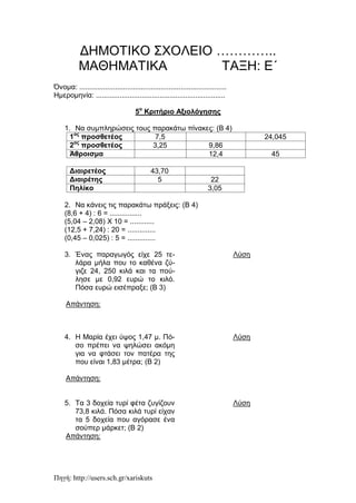 Πηγή: http://users.sch.gr/xariskuts
ΔΗΜΟΤΙΚΟ ΣΧΟΛΕΙΟ …………..
ΜΑΘΗΜΑΤΙΚΑ ΤΑΞΗ: Ε΄
Όνομα: ..........................................................................
Ημερομηνία: .................................................................
5ο
Κριτήριο Αξιολόγησης
1. Να συμπληρώσεις τους παρακάτω πίνακες: (Β 4)
1ος
προσθετέος 7,5 24,045
2ος
προσθετέος 3,25 9,86
Άθροισμα 12,4 45
Διαιρετέος 43,70
Διαιρέτης 5 22
Πηλίκο 3,05
2. Να κάνεις τις παρακάτω πράξεις: (Β 4)
(8,6 + 4) : 6 = ................
(5,04 – 2,08) Χ 10 = ............
(12,5 + 7,24) : 20 = ..............
(0,45 – 0,025) : 5 = ..............
3. Ένας παραγωγός είχε 25 τε-
λάρα μήλα που το καθένα ζύ-
γιζε 24, 250 κιλά και τα πού-
λησε με 0,92 ευρώ το κιλό.
Πόσα ευρώ εισέπραξε; (Β 3)
Λύση
Απάντηση:
4. Η Μαρία έχει ύψος 1,47 μ. Πό-
σο πρέπει να ψηλώσει ακόμη
για να φτάσει τον πατέρα της
που είναι 1,83 μέτρα; (Β 2)
Λύση
Απάντηση:
5. Τα 3 δοχεία τυρί φέτα ζυγίζουν
73,8 κιλά. Πόσα κιλά τυρί είχαν
τα 5 δοχεία που αγόρασε ένα
σούπερ μάρκετ; (Β 2)
Λύση
Απάντηση:
 