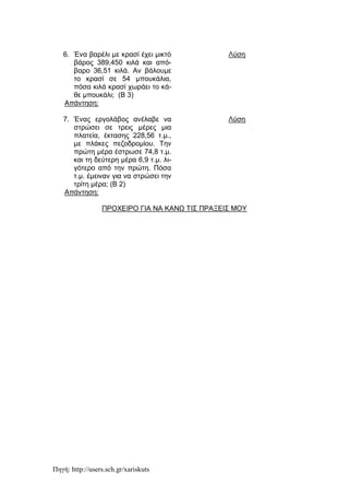 Πηγή: http://users.sch.gr/xariskuts
6. Ένα βαρέλι με κρασί έχει μικτό
βάρος 389,450 κιλά και από-
βαρο 36,51 κιλά. Αν βάλουμε
το κρασί σε 54 μπουκάλια,
πόσα κιλά κρασί χωράει το κά-
θε μπουκάλι; (Β 3)
Λύση
Απάντηση:
7. Ένας εργολάβος ανέλαβε να
στρώσει σε τρεις μέρες μια
πλατεία, έκτασης 228,56 τ.μ.,
με πλάκες πεζοδρομίου. Την
πρώτη μέρα έστρωσε 74,8 τ.μ.
και τη δεύτερη μέρα 6,9 τ.μ. λι-
γότερο από την πρώτη. Πόσα
τ.μ. έμειναν για να στρώσει την
τρίτη μέρα; (Β 2)
Λύση
Απάντηση:
ΠΡΟΧΕΙΡΟ ΓΙΑ ΝΑ ΚΑΝΩ ΤΙΣ ΠΡΑΞΕΙΣ ΜΟΥ
 