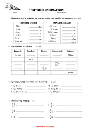 ΓΙΑΝΝΗΣ ΜΑΥΡΟΖΟΥΜΗΣ
5 ο
ΚΡΙΤΗΡΙΟ ΜΑΘΗΜΑΤΙΚΩΝ
ΟΝΟΜΑ : ……………………………………………………………………………………………… ΗΜΕΡΟΜΗΝΙΑ : ………………………………
1. Να μετατρέψεις τις μονάδες της πρώτης στήλης στις μονάδες της δεύτερης: (1,5 μον)
2. Συμπλήρωσε τον πίνακα: (1,5 μον)
Συμμιγής Δεκαδικός Μεικτός Κλασματικός Ακέραιος
1μ. 5 εκ. .................. .................. .................. 105 εκ.
.................. 2,4 μ. .................. .................. ..................
.................. .................. ..................
100
350 μ. ..................
.................. ..................
10
3
5 μ. .................. ..................
.................. .................. .................. .................. 37 δεκ.
3. Γράψε με μορφή δεκαδικού τους συμμιγείς: (1 μον)
4 τ.μ 5 τ.δεκ : ........................................ 15 τ.μ 25 τ.εκ : ...........................................
2 τ.χμ. 150 τ.μ : ........................................ 12 στρεμ. 50 τ.μ: ..........................................
6 τ.μ. 2 τ.δεκ. 3 τ.εκ: ...................................... 4 τ.μ 25 τ.χιλ.: ..............................................
4. Να κάνεις τις πράξεις: (1,5)

3
2
:
5
3
...................................................... 5 : 
6
5
.........................................................
2:
8
6
= ....................................................... 
4
3
:
4
1
2 ......................................................
6 : 
2
1
2 .................................................... 2:
4
1
5 = ........................................................
ΜΟΝΑΔΕΣ ΜΗΚΟΥΣ ΜΟΝΑΔΕΣ ΕΜΒΑΔΟΥ
12 μ.
.....................δεκ.
450 τ. εκ.
.....................τ. μ.
3 χμ.
.................... μ.
6 στρεμ.
.................... τ. μ.
145 εκ.
.................... μ.
1.250 τ .δεκ.
.................... τ.μ.
15 δεκ.
................... μ.
12,5 τ.μ
.................... τ. εκ.
5,5 μ.
.....................εκ.
34 τ.μ.
.................... τ.δεκ.
6.500 χιλ.
..................... μ.
8.700 τ.μ.
...................στρεμ.
 