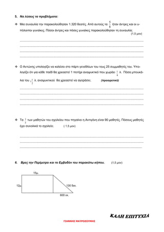 ΓΙΑΝΝΗΣ ΜΑΥΡΟΖΟΥΜΗΣ
5. Να λύσεις τα προβλήματα:
 Μια συναυλία την παρακολούθησαν 1.320 θεατές. Από αυτούς τα
8
5
ήταν άντρες και οι υ-
πόλοιποι γυναίκες. Πόσοι άντρες και πόσες γυναίκες παρακολούθησαν τη συναυλία;
(1,5 μον)
...................................................................................................................................................
...................................................................................................................................................
...................................................................................................................................................
...................................................................................................................................................
 Ο Αντώνης υπολογίζει να καλέσει στο πάρτι γενεθλίων του τους 25 συμμαθητές του. Υπο-
λογίζει ότι για κάθε παιδί θα χρειαστεί 1 ποτήρι αναψυκτικό που χωράει
4
1 λ. Πόσα μπουκά-
λια του
2
1
1 λ. αναψυκτικού θα χρειαστεί να αγοράσει; (προαιρετικό)
...................................................................................................................................................
...................................................................................................................................................
...................................................................................................................................................
...................................................................................................................................................
 Τα
5
3 των μαθητών του σχολείου που πηγαίνει η Αντιγόνη είναι 90 μαθητές. Πόσους μαθητές
έχει συνολικά το σχολείο; ( 1,5 μον)
...................................................................................................................................................
...................................................................................................................................................
.................................................................................................................................................
6. Βρες την Περίμετρο και το Εμβαδόν του παρακάτω κήπου. (1,5 μον)
15μ.
12μ. 130 δεκ.
600 εκ.
 