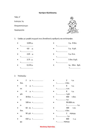 Θανάσης Πρέντζας
Κριτήριο Αξιολόγησης
Τάξη: Ε΄
Ενότητα: 5η
Ονοματεπώνυμο:
Ημερομηνία:
1. Γράφω με μορφή συμμιγή τους δεκαδικούς αριθμούς και αντίστροφα:
 3,005 μ.
=.........................
 4,8 μ.
=.........................
 2,05 μ.
=.........................
 3,75 μ.
=.........................
 0,159 μ.
=.........................
 3 μ. 8 δεκ.
=......................
 5 μ. 6 χιλ.
=……................
 5 μ. 8 εκ.
=......................
 5 δεκ. 8 χιλ.
=......................
 1μ. 2δεκ. 4χιλ.
=......................
2. Υπολογίζω
 2 μ. =.....................
δεκ.
 6 μ. =.....................
εκ.
 4 μ. =.....................
χιλ.
 30 δεκ. =.....................
μ.
 500 εκ. =.....................
μ.
 60 εκ. =.....................
δεκ.
 90 χιλ. =.....................
εκ.
 650 μ. =.....................
χμ.
 2 τ.μ.
=................ τ.δεκ.
 8 τ.μ.
=...................τ.εκ.
 8 τ.μ.
=.................. τ.χιλ.
 400 τ.δεκ.
=.................. τ.μ.
 90.000τ.εκ.
=.................... τ.μ.
 300 τ.εκ.
=................ τ.δεκ.
 2 στρεμμ.
=.................... τ.μ.
 800 τ. μ.
=............. στρεμμ.
 