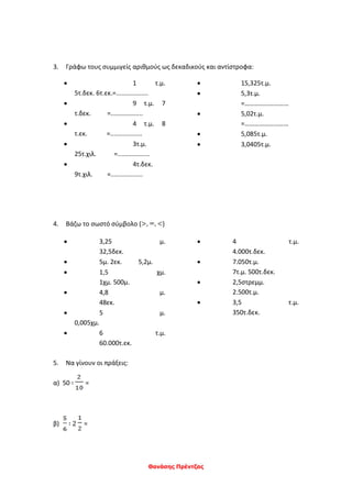 Θανάσης Πρέντζας
3. Γράφω τους συμμιγείς αριθμούς ως δεκαδικούς και αντίστροφα:
 1 τ.μ.
5τ.δεκ. 6τ.εκ.=..................
 9 τ.μ. 7
τ.δεκ. =..................
 4 τ.μ. 8
τ.εκ. =..................
 3τ.μ.
25τ.χιλ. =..................
 4τ.δεκ.
9τ.χιλ. =..................
 15,325τ.μ.
 5,3τ.μ.
=………………………
 5,02τ.μ.
=………………………
 5,085τ.μ.
 3,0405τ.μ.
4. Βάζω το σωστό σύμβολο ( )
 3,25 μ.
32,5δεκ.
 5μ. 2εκ. 5,2μ.
 1,5 χμ.
1χμ. 500μ.
 4,8 μ.
48εκ.
 5 μ.
0,005χμ.
 6 τ.μ.
60.000τ.εκ.
 4 τ.μ.
4.000τ.δεκ.
 7.050τ.μ.
7τ.μ. 500τ.δεκ.
 2,5στρεμμ.
2.500τ.μ.
 3,5 τ.μ.
350τ.δεκ.
5. Να γίνουν οι πράξεις:
α) 50 ∶ =
β) ∶ 2 =
 