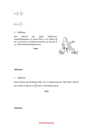 Θανάσης Πρέντζας
γ) 5 ∶ 1 =
δ) 2,5 ∶ =
6. Πρόβλημα
Μία αίθουσα έχει σχήμα ορθογωνίου
παραλληλογράμμου με μήκος 840 εκ. και πλάτος 68
δεκ.. Στρώνεται με τετράγωνα πλακάκια με πλευρά 20
εκ.. Πόσα πλακάκια θα χρειαστούν;
Λύση
Απάντηση:
7. Πρόβλημα
Ένας έμπορος είχε 68 βαρέλια λάδι, που το καθένα χωρούσε 108,5 λίτρα. Άδειασε
όλο το λάδι σε δοχεία των 8 λίτρων. Πόσα δοχεία γέμισε;
Λύση
Απάντηση:
 
