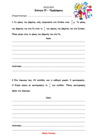 20.03.2012
Μαρία Ίσσαρη
ΕΕννόόττηητταα 55ηη
-- ΠΠρροοββλλήήμμαατταα
Ονοματεπώνυμο: ………………………………………………………………………………………
1.Το μήκος του βήματος ενός αστροναύτη στη Σελήνη είναι
3
17
μ. Το μήκος
του βήματός του στη Γη είναι το
5
1
του μήκους του βήματός του στη Σελήνη.
Πόσα μέτρα είναι το μήκος του βήματός του στη Γη;
Λύση:
………………………………………………………………………………………………………………………………………………
………………………………………………………………………………………………………………………………………………
………………………………………………………………………………………………………………………………………………
………………………………………………………………………………………………………………………………………………
………………………………………………………………………………………………………………………………………………
………………………………………………………………………………………………………………………………………………
Απάντηση:………………………………………………………………………………………………………………………….
………………………………………………………………………………………………………………………………………………
2.Ένα άλμπουμ έχει 24 σελίλδες που η καθεμιά χωράει 4 φωτογραφίες.
Η Σοφία γέμισε με φωτογραφίες τα
3
2
των σελίδων. Πόσες φωτογραφίες
έβαλε στο άλμπουμ;
Λύση:
………………………………………………………………………………………………………………………………………………
………………………………………………………………………………………………………………………………………………
………………………………………………………………………………………………………………………………………………
………………………………………………………………………………………………………………………………………………
………………………………………………………………………………………………………………………………………………
………………………………………………………………………………………………………………………………………………
Απάντηση:………………………………………………………………………………………………………………………….
………………………………………………………………………………………………………………………………………………
 
