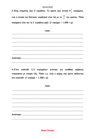 20.03.2012
Μαρία Ίσσαρη
3.Ένας κτηματίας έχει 2 περιβόλια. Το πρώτο έχει έκταση 4
5
2
στρέμματα,
ενώ η έκταση του δεύτερου περιβολιού είναι ίση με τα
11
10
του πρώτου. Πόσα
στρέμματα είναι και τα 2 περιβόλια μαζί; (1 στρέμμα = 1.000 τ.μ)
Λύση:
………………………………………………………………………………………………………………………………………………
………………………………………………………………………………………………………………………………………………
………………………………………………………………………………………………………………………………………………
………………………………………………………………………………………………………………………………………………
………………………………………………………………………………………………………………………………………………
………………………………………………………………………………………………………………………………………………
Απάντηση:………………………………………………………………………………………………………………………….
………………………………………………………………………………………………………………………………………………
4.Σ’ένα οικόπεδο 2,3 στρεμμάτων χτίστηκε μια αποθήκη σχήματος
τετραγώνου με πλευρά 12μ. Πόσα τ.μ. είναι ο χώρος που έμεινε ακάλυπτος
στο οικόπεδο; (1 στρέμμα = 1.000 τ.μ)
Λύση:
………………………………………………………………………………………………………………………………………………
………………………………………………………………………………………………………………………………………………
………………………………………………………………………………………………………………………………………………
………………………………………………………………………………………………………………………………………………
………………………………………………………………………………………………………………………………………………
………………………………………………………………………………………………………………………………………………
Απάντηση:………………………………………………………………………………………………………………………….
………………………………………………………………………………………………………………………………………………
 