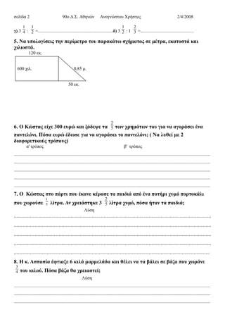 σελίδα 2 90ο Δ.Σ. Αθηνών Αναγνώστου Χρήστος 2/4/2008
γ) 3
1
4 :
1
2 =..................................................................δ) 3
1
2 : 1
2
3 =...............................................
5. Να υπολογίσεις την περίμετρο του παρακάτω σχήματος σε μέτρα, εκατοστά και
χιλιοστά.
120 εκ.
600 χιλ. 0,85 μ.
50 εκ.
6. Ο Κώστας είχε 300 ευρώ και ξόδεψε τα
2
5 των χρημάτων του για να αγοράσει ένα
παντελόνι. Πόσα ευρώ έδωσε για να αγοράσει το παντελόνι; ( Να λυθεί με 2
διαφορετικούς τρόπους)
α' τρόπος β' τρόπος
.............................................................................................................................................................................
.............................................................................................................................................................................
.............................................................................................................................................................................
.............................................................................................................................................................................
.............................................................................................................................................................................
7. Ο Κώστας στο πάρτι που έκανε κέρασε τα παιδιά από ένα ποτήρι χυμό πορτοκάλι
που χωρούσε
1
5 λίτρα. Αν χρειάστηκε 3
2
5 λίτρα χυμό, πόσα ήταν τα παιδιά;
Λύση
.....................................................................................................................................................
.....................................................................................................................................................
.....................................................................................................................................................
.....................................................................................................................................................
....................................................................................................................................................
8. Η κ. Ασπασία έφτιαξε 6 κιλά μαρμελάδα και θέλει να τα βάλει σε βάζα που χωράνε
3
4 του κιλού. Πόσα βάζα θα χρειαστεί;
Λύση
.............................................................................................................................................................................
.............................................................................................................................................................................
.............................................................................................................................................................................
 