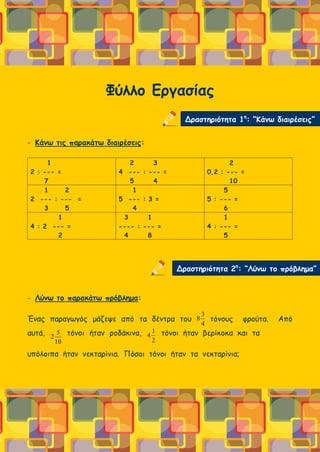 Φύλλο Εργασίας
- Κάνω τις παρακάτω διαιρέσεις:
1
2 : --- =
7
2 3
4 --- : --- =
5 4
2
0,2 : --- =
10
1 2
2 --- : --- =
3 5
1
5 --- : 3 =
4
5
5 : --- =
6
1
4 : 2 --- =
2
3 1
---- : --- =
4 8
1
4 : --- =
5
- Λύνω το παρακάτω πρόβλημα:
Ένας παραγωγός μάζεψε από τα δέντρα του τόνους φρούτα. Από
αυτά, τόνοι ήταν ροδάκινα, τόνοι ήταν βερίκοκα και τα
υπόλοιπα ήταν νεκταρίνια. Πόσοι τόνοι ήταν τα νεκταρίνια;
Δραστηριότητα 1η
: “Κάνω διαιρέσεις”
Δραστηριότητα 2η
: “Λύνω το πρόβλημα”
4
3
8
2
1
4
10
5
2
 