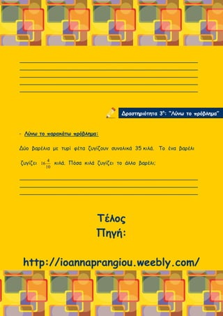 ______________________________________________________
______________________________________________________
______________________________________________________
______________________________________________________
______________________________________________________
- Λύνω το παρακάτω πρόβλημα:
Δύο βαρέλια με τυρί φέτα ζυγίζουν συνολικά 35 κιλά. Το ένα βαρέλι
ζυγίζει κιλά. Πόσα κιλά ζυγίζει το άλλο βαρέλι;
______________________________________________________
______________________________________________________
______________________________________________________
Τέλος
Πηγή:
http://ioannaprangiou.weebly.com/
Δραστηριότητα 3η
: “Λύνω το πρόβλημα”
10
4
16
 
