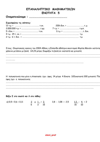 eleni_prof
ΕΠΑΝΑΛΗΠΤΙΚΟ ΜΑΘΗΜΑΤΙΚΩΝ
ΕΝΟΤΗΤΑ 5
Ονοματεπώνυμο : ………………………………………………………
Συμπληρώνω τις ισότητες:
12 τ.μ. = ………………………………………………τ.εκ. 200τ.δεκ. = ………………………… .……τ..μ.
2.000.000 τ.μ. = ......................................τ.χμ. 7 τ.μ. = ………………..……………………τ.χιλ.
5 τ.δεκ. = …………………………………………… τ.εκ. 3.τ.μ. = ……………………………………..τ. δεκ.
4 τ.μ. 25 τ. εκ. = …………………………………………………………………………………………………………….. τ.μ.
2 τ.μ. 6 τ. δεκ . = ……………………………………………………………………………………………………………. τ.μ.
Στους Ολυμπιακούς αγώνες του 2004 Αθήνα, η Ελληνίδα αθλήτρια ακοντισμού Μιρέλα Μανιάνι κατέκτησ
χάλκινο μετάλλιο με βολή 64,29 μέτρα. Εκφράζω τη βολή σε εκατοστά και χιλιοστά.
…………………………………………………………………………………………………………………………………………………………………………………………
…………………………………………………………………………………………………………………………………………………………………………………………
……………..…
………………………………………………………………………………………………………………………………………………………
Η πολυκατοικία που μένει η Αναστασία έχει ύψος 14 μέτρα 4 δέκατα 320εκατοστά 300 χιλιοστά. Πόσ
ύψος έχει η πολυκατοικία;
…………………………………………………………………………………………………………………………………………………………………………………………
…………………………………………………………………………………………………………………………………………………………………………………………
………………………………………………………………………………………………………………………………………………………………………….
Βάζω Σ στο σωστό και Λ στο λάθος:
α) 0,5 + 0,6 = 0,11 2 χ 1 = 2 3,8 - 1,08 = 2,5 1 2 : 4 = 2
5 3 15 15 10
 