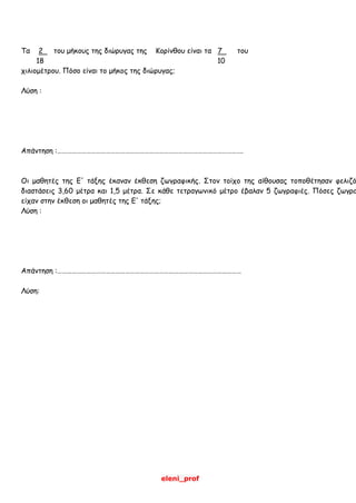 eleni_prof
Τα 2 του μήκους της διώρυγας της Κορίνθου είναι τα 7 του
18 10
χιλιομέτρου. Πόσο είναι το μήκος της διώρυγας;
Λύση :
Απάντηση :…………………………………………………………………………………………………….
Οι μαθητές της Ε' τάξης έκαναν έκθεση ζωγραφικής. Στον τοίχο της αίθουσας τοποθέτησαν φελιζό
διαστάσεις 3,60 μέτρα και 1,5 μέτρα. Σε κάθε τετραγωνικό μέτρο έβαλαν 5 ζωγραφιές. Πόσες ζωγρα
είχαν στην έκθεση οι μαθητές της Ε' τάξης;
Λύση :
Απάντηση :……………………………………………………………………………………………………
Λύση:
 