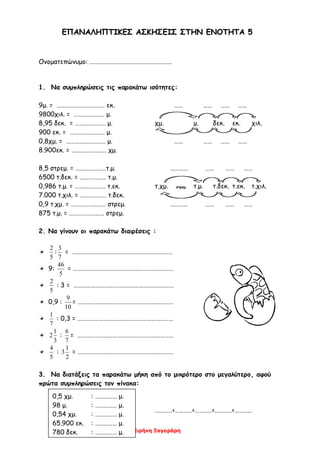 Ειρήνη Ξαγοράρη
ΕΕΠΠΑΑΝΝΑΑΛΛΗΗΠΠΤΤΙΙΚΚΕΕΣΣ ΑΑΣΣΚΚΗΗΣΣΕΕΙΙΣΣ ΣΣΤΤΗΗΝΝ ΕΕΝΝΟΟΤΤΗΗΤΤΑΑ 55
Ονοματεπώνυμο: …………………………………………………
1. Να συμπληρώσεις τις παρακάτω ισότητες:
9μ. = …………………………… εκ. …… …… …… ……
9800χιλ. = ………………… μ.
8,95 δεκ. = ………………… μ. χμ. μ. δεκ. εκ. χιλ.
900 εκ. = …………………… μ.
0,8χμ. = ……………………… μ. …… …… …… ……
8.900εκ. = …………………… χμ.
8,5 στρεμ. = …………………τ.μ. ………… …… …… ……
6500 τ.δεκ. = ……………… τ.μ.
0,986 τ.μ. = ………………… τ.εκ. τ.χμ. στρεμ. τ.μ. τ.δεκ. τ.εκ. τ.χιλ.
7.000 τ.χιλ. = ……………… τ.δεκ.
0,9 τ.χμ. = …………………… στρεμ. ………… …… …… ……
875 τ.μ. = …………………… στρεμ.
2. Να γίνουν οι παρακάτω διαιρέσεις :
5
2
:
7
3
= ……………………………………………………………
9:
5
46
= ……………………………………………………………
5
2
: 3 = ……………………………………………………………
0,9 :
10
9
= …………………………………………………………
7
1
: 0,3 = …………………………………………………………
3
1
2 :
7
6
= …………………………………………………………
5
4
:
2
1
3 = …………………………………………………………
3. Να διατάξεις τα παρακάτω μήκη από το μικρότερο στο μεγαλύτερο, αφού
πρώτα συμπληρώσεις τον πίνακα:
…………<…………<…………<…………<…………
0,5 χμ. : …………… μ.
98 μ. : …………… μ.
0,54 χμ. : …………… μ.
65.900 εκ. : …………… μ.
780 δεκ. : …………… μ.
 