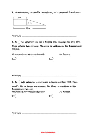Ειρήνη Ξαγοράρη
4. Να υπολογίσεις το εμβαδόν του σχήματος σε τετραγωνικά δεκατόμετρα:
5 εκ.
12 εκ.
Απάντηση: ……………………………………………………………………………………………………………
5. Τα
4
3
των χρημάτων που έχει ο Κώστας στον κουμπαρά του είναι 90€.
Πόσα χρήματα έχει συνολικά; Να λύσεις το πρόβλημα με δύο διαφορετικούς
τρόπους.
Με αναγωγή στην κλασματική μονάδα Με διαίρεση
Απάντηση: ……………………………………………………………………………………………………………
6. Τα
5
4
ενός υφάσματος που αγόρασε η Λουκία κοστίζουν 40€. Πόσο
κοστίζει όλο το ύφασμα που αγόρασε; Να λύσεις το πρόβλημα με δύο
διαφορετικούς τρόπους.
Με αναγωγή στην κλασματική μονάδα Με διαίρεση
Απάντηση: ……………………………………………………………………………………………………………
3 εκ.
 