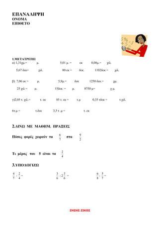 ΖΗΣΗΣ ΖΙΚΟΣ
ΕΠΑΝΑΛΗΨΗ
ΟΝΟΜΑ
ΕΠΙΘΕΤΟ
1.ΜΕΤΑΤΡΕΠΩ
α) 1,31χμ.= μ. 5,01 μ. = εκ 0,08μ.= χιλ.
5,67 δεκ= χιλ. 80 εκ = δεκ. 1102δεκ = χιλ.
β) 7,06 εκ = μ. 5,9μ.= δεκ 1250 δεκ.= χμ.
25 χιλ = μ. 15δεκ. = μ. 8750 μ= χ μ.
γ)2,05 τ. χιλ.= τ. εκ 85 τ. εκ = τ.μ 0,35 τδεκ = τ.χιλ.
6τ.μ = τ.δεκ 3,5 τ .μ = τ. εκ
2.ΔΙΝΩ ΜΕ ΜΑΘΗΜ. ΠΡΑΞΕΙΣ
Πόσες φορές χωρούν τα
7
6
στα
2
9
Τι μέρος του 5 είναι τα
4
2
3.ΥΠΟΛΟΓΙΖΩ
7
4
:
4
2
=
6
3
: 2
6
3
=
8
6
:
7
5
=
 