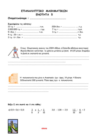 elena
ΕΠΑΝΑΛΗΠΤΙΚΟ ΜΑΘΗΜΑΤΙΚΩΝ
ΕΝΟΤΗΤΑ 5
Ονοματεπώνυμο : ………………………………………………………
Συμπληρώνω τις ισότητες:
12 τ.μ. = ………………………………………………τ.εκ. 200τ.δεκ. = ………………………… .……τ..μ.
2.000.000 τ.μ. = ......................................τ.χμ. 7 τ.μ. = ………………..……………………τ.χιλ.
5 τ.δεκ. = …………………………………………… τ.εκ. 3.τ.μ. = ……………………………………..τ. δεκ.
4 τ.μ. 25 τ. εκ. = …………………………………………………………………………………………………………….. τ.μ.
2 τ.μ. 6 τ. δεκ . = ……………………………………………………………………………………………………………. τ.μ.
Στους Ολυμπιακούς αγώνες του 2004 Αθήνα, η Ελληνίδα αθλήτρια ακοντισμού
Μιρέλα Μανιάνι κατέκτησε το χάλκινο μετάλλιο με βολή 64,29 μέτρα. Εκφράζω
τη βολή σε εκατοστά και χιλιοστά.
……………………………………………………………………………………………………………………………………………
……………………………………………………………………………………………………………………………………………
…………………………………………………………………………………………………………………..…
………………………………………………………………………………………………………………………………………………………
Η πολυκατοικία που μένει η Αναστασία έχει ύψος 14 μέτρα 4 δέκατα
320εκατοστά 300 χιλιοστά. Πόσο ύψος έχει η πολυκατοικία;
……………………………………………………………………………………………………………………………………………
……………………………………………………………………………………………………………………………………………………………………
……………………………………………………………………………………………………………………………………………………………………
………………………………………………………………………………….
Βάζω Σ στο σωστό και Λ στο λάθος:
α) 0,5 + 0,6 = 0,11 2 χ 1 = 2 3,8 - 1,08 = 2,5 1 2 : 4 = 2
5 3 15 15 10
 