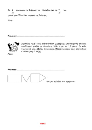 elena
Τα 2 του μήκους της διώρυγας της Κορίνθου είναι τα 7 του
18 10
χιλιομέτρου. Πόσο είναι το μήκος της διώρυγας;
Λύση :
Απάντηση :…………………………………………………………………………………………………….
Οι μαθητές της Ε' τάξης έκαναν έκθεση ζωγραφικής. Στον τοίχο της αίθουσας
τοποθέτησαν φελιζόλ με διαστάσεις 3,60 μέτρα και 1,5 μέτρα. Σε κάθε
τετραγωνικό μέτρο έβαλαν 5 ζωγραφιές. Πόσες ζωγραφιές είχαν στην έκθεση
οι μαθητές της Ε' τάξης;
Λύση :
Απάντηση :……………………………………………………………………………………………………
Βρες το εμβαδόν των σχημάτων :
 