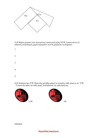 Μιχαηλίδης Δημήτριος
5) Η Μαρία αγόρασε έναν ηλεκτρονικό υπολογιστή αξίας 925 €. Γράψτε πέντε (5)
πιθανούς συνδυασμούς χαρτονομισμάτων που θα μπορούσε να πληρώσει.
1.
2.
3.
4.
5.
6) Η Ασπασία έχει 25 €. Πόσα ίδια μολύβια μπορεί να αγοράσει κάθε φορά με τα 25 €;
Τι ρέστα θα πάρει την κάθε φορά; Επαληθεύστε την απάντησή σας.
2,5 € 4 €
ΟΝΟΜΑ:
12.μ
10.μ
6.μ
 