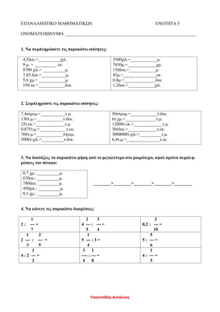 Γκουτσίδης Αντώνιος
ΕΠΑΝΑΛΗΠΤΙΚΟ ΜΑΘΗΜΑΤΙΚΩΝ ΕΝΟΤΗΤΑ 5
ΟΝΟΜΑΤΕΠΩΝΥΜΟ: ___________________________________________________________
1. Να συμπληρώσετε τις παρακάτω ισότητες:
4,5δεκ.=__________χιλ.
9 μ. = __________ εκ.
8700 χιλ.= __________μ.
7,85 δεκ.=___________μ.
5,6 χμ.= ____________μ.
150 εκ.=____________δεκ.
3500χιλ.=____________μ.
7650μ.=_____________χμ.
150δεκ.=____________μ.
45μ.=_______________εκ.
0,8μ.=______________δεκ.
1,2δεκ.=____________χιλ.
2. Συμπληρώστε τις παρακάτω ισότητες:
7,4στρεμ.=___________τ.μ.
130τ.μ.=____________τ.δεκ.
25τ.εκ.=_____________τ.μ.
0,875τ.μ.=____________τ.εκ.
768τ.μ.=____________στρεμ.
5000τ.χιλ.=__________τ.δεκ.
50στρεμ.=____________τ.δεκ.
6τ.χμ.=______________τ.μ.
12000τ.εκ.=_____________τ.μ.
30τδεκ.=_____________τ.εκ.
3000000τ.χιλ.=__________τ.μ.
6,4τ.μ.=_______________τ.εκ.
3. Να διατάξεις τα παρακάτω μήκη από το μεγαλύτερο στο μικρότερο, αφού πρώτα συμπλη-
ρώσεις τον πίνακα:
________>________>________>________>________
4. Να κάνετε τις παρακάτω διαιρέσεις:
1
2 : --- =
7
2 3
4 --- : --- =
5 4
2
0,2 : --- =
10
1 2
2 --- : --- =
3 5
1
5 --- : 3 =
4
5
5 : --- =
6
1
4 : 2 --- =
2
3 1
---- : --- =
4 8
1
4 : --- =
5
0,7 χμ.: __________μ.
670εκ.: __________μ.
780δεκ.: _________μ.
450χιλ.: __________μ.
0,1 χμ.: __________μ.
 