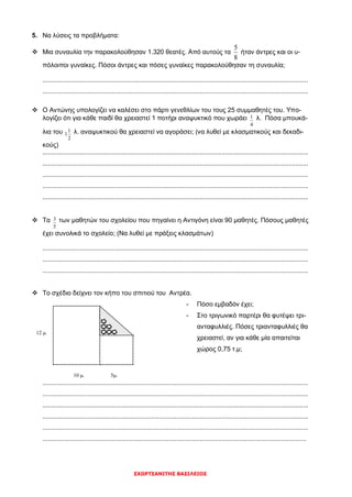 ΣΧΩΡΤΣΑΝΙΤΗΣ ΒΑΣΙΛΕΙΟΣ
5. Να λύσεις τα προβλήματα:
 Μια συναυλία την παρακολούθησαν 1.320 θεατές. Από αυτούς τα
8
5
ήταν άντρες και οι υ-
πόλοιποι γυναίκες. Πόσοι άντρες και πόσες γυναίκες παρακολούθησαν τη συναυλία;
...................................................................................................................................................
...................................................................................................................................................
 Ο Αντώνης υπολογίζει να καλέσει στο πάρτι γενεθλίων του τους 25 συμμαθητές του. Υπο-
λογίζει ότι για κάθε παιδί θα χρειαστεί 1 ποτήρι αναψυκτικό που χωράει
4
1 λ. Πόσα μπουκά-
λια του
2
1
1 λ. αναψυκτικού θα χρειαστεί να αγοράσει; (να λυθεί με κλασματικούς και δεκαδι-
κούς)
...................................................................................................................................................
...................................................................................................................................................
...................................................................................................................................................
...................................................................................................................................................
...................................................................................................................................................
 Τα
5
3 των μαθητών του σχολείου που πηγαίνει η Αντιγόνη είναι 90 μαθητές. Πόσους μαθητές
έχει συνολικά το σχολείο; (Να λυθεί με πράξεις κλασμάτων)
...................................................................................................................................................
...................................................................................................................................................
...................................................................................................................................................
 Το σχέδιο δείχνει τον κήπο του σπιτιού του Αντρέα.
- Πόσο εμβαδόν έχει;
- Στο τριγωνικό παρτέρι θα φυτέψει τρι-
ανταφυλλιές. Πόσες τριανταφυλλιές θα
χρειαστεί, αν για κάθε μία απαιτείται
χώρος 0,75 τ.μ;
...................................................................................................................................................
...................................................................................................................................................
...................................................................................................................................................
...................................................................................................................................................
...................................................................................................................................................
..................................................................................................................................................
10 μ. 5μ.
12 μ.
 