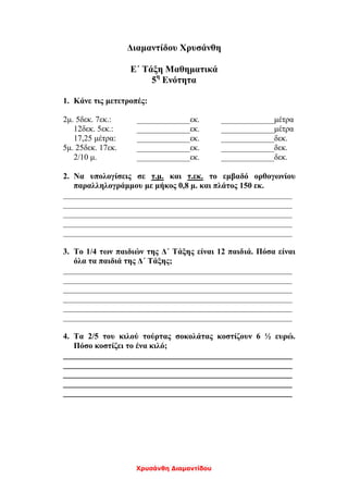 Χρυσάνθη Διαμαντίδου
Διαμαντίδου Χρυσάνθη
Ε΄ Τάξη Μαθηματικά
5η
Ενότητα
1. Κάνε τις μετετροπές:
2μ. 5δεκ. 7εκ.: _____________εκ. _____________μέτρα
12δεκ. 5εκ.: _____________εκ. _____________μέτρα
17,25 μέτρα: _____________εκ. _____________δεκ.
5μ. 25δεκ. 17εκ. _____________εκ. _____________δεκ.
2/10 μ. _____________εκ. _____________δεκ.
2. Να υπολογίσεις σε τ.μ. και τ.εκ. το εμβαδό ορθογωνίου
παραλληλογράμμου με μήκος 0,8 μ. και πλάτος 150 εκ.
________________________________________________________
________________________________________________________
________________________________________________________
________________________________________________________
________________________________________________________
3. Το 1/4 των παιδιών της Δ΄ Τάξης είναι 12 παιδιά. Πόσα είναι
όλα τα παιδιά της Δ΄ Τάξης;
________________________________________________________
________________________________________________________
________________________________________________________
________________________________________________________
________________________________________________________
________________________________________________________
4. Τα 2/5 του κιλού τούρτας σοκολάτας κοστίζουν 6 ½ ευρώ.
Πόσο κοστίζει το ένα κιλό;
________________________________________________________
________________________________________________________
________________________________________________________
________________________________________________________
________________________________________________________
 