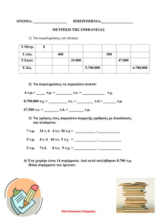 Κοντόπουλος Γεώργιος
ΟΝΟΜΑ: __________________ ΗΜΕΡΟΜΗΝΙΑ:_________________
ΜΕΤΡΗΣΗ ΤΗΣ ΕΠΙΦΑΝΕΙΑΣ
1) Να συμπληρώσεις τον πίνακα:
Τ.Μέτρ. 8
Τ.Δέκ. 400 580
Τ.Εκατ. 35.000 47.000
Τ.Χιλ. 5.700.000 6.780.000
2) Να συμπληρώσεις τα παρακάτω σωστά:
6 τ.μ.= _____ τ.μ. = _________ τ.ε. = ____________ τ.χ.
8.790.000 τ.χ. = __________ τ.ε. = _________ τ.δ.= _______ τ.μ.
67.500 τ.ε. = ________ τ.δ. = ________ τ.μ.
3) Να γράψεις τους παρακάτω συμμιγής αριθμούς με δεκαδικούς
και κλάσματα.
7 τ.μ. 34 τ. δ 4 τ.ε 56 τ.χ = ___________ , ____________
5 τ.μ. 4 τ. δ 44 τ.ε 5 τ.χ = ____________ , ____________
2 τ.μ. 7τ.δ. 8 τ.ε. 9 τ.χ. = ____________ , ____________
4) Ένα χωράφι είναι 14 στρέμματα. Από αυτά πουλήθηκαν 8.700 τ.μ.
Πόσα στρέμματα του έμειναν;
 