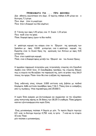 elena
ΠΡΟΒΛΗΜΑΤΑ ΓΙΑ . . . ΓΕΡΑ ΜΟΛΥΒΙΑ
Δύο αθλητές αγωνίστηκαν στο άλμα . Ο πρώτος πήδησε 6,95 μέτρα και ο
δεύτερος 7,1 μέτρα.
Ποιο άλμα ήταν το μικρότερο;
Ποια ήταν η διαφορά των δύο αλμάτων;
Ο Γιάννης έχει ύψος 1,43 μέτρα, ενώ Η Σοφία 1,33 μέτρα.
Ποιο παιδί είναι πιο ψηλό;
Πόση διαφορά ύψους έχουν τα δύο παιδιά;
Η ψηλότερη κορυφή του κόσμου είναι το Έβερεστ της οροσειράς των
Ιμαλαΐων με ύψος 8,848 χιλιόμετρα, ενώ η ψηλότερη κορυφή της
Ευρώπης είναι το Λευκό Όρος της οροσειράς των Άλπεων με ύψος 4,81
χιλιόμετρα .
Ποια είναι η ψηλότερη κορυφή;
Πόση είναι η διαφορά ύψους μεταξύ του Έβερεστ και του Λευκού Όρους;
Η ημερήσια παραγωγή πετρελαίου μιας πετρελαϊκής εταιρείας στη Σαουδική
Αραβία είναι 120,8 τόνοι. Ο Σαουδάραβας πρόεδρος της εταιρείας δήλωσε
πως η εταιρεία του θα αυξήσει την παραγωγή της, ώστε να φτάσει τους 166,9
τόνους την ημέρα. Πόσοι τόνοι θα είναι η αύξηση της παραγωγής;
Ένας εκδοτικός οίκος τύπωσε 3.000 αντίτυπα ενός βιβλίου με παιδικά
διηγήματα.
από τις πωλή
Η κυρία Έλλη αγόρασε μια βιντεοκάμερα και συμφώνησε να την εξοφλήσει
τα
κόστισε η βιντεοκάμερα στην κυρία Έλλη;
Ένας μελισσοκόμος πούλησε 4 δοχεία με μέλι. Το πρώτο δοχείο περιείχε
8,5 κιλά, το δεύτερο περιείχε 4,750 κιλά, το τρίτο 7 κιλά και το τέταρτο
10 κιλά. Πόσα
μέλι πούλησε ο μελισσοκόμος;
 