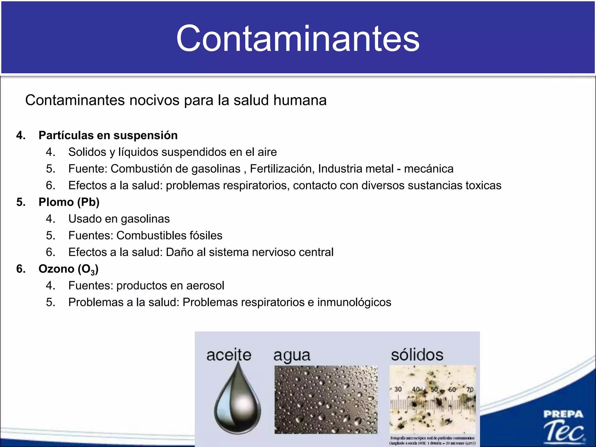 Contaminantes
Contaminantes nocivos para la salud humana
4. Partículas en suspensión
4. Solidos y líquidos suspendidos en el aire
5. Fuente: Combustión de gasolinas , Fertilización, Industria metal - mecánica
6. Efectos a la salud: problemas respiratorios, contacto con diversos sustancias toxicas
5. Plomo (Pb)
4. Usado en gasolinas
5. Fuentes: Combustibles fósiles
6. Efectos a la salud: Daño al sistema nervioso central
6. Ozono (O3)
4. Fuentes: productos en aerosol
5. Problemas a la salud: Problemas respiratorios e inmunológicos
 